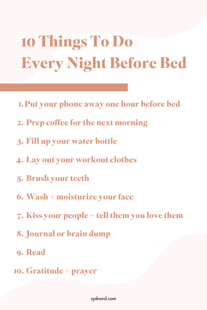 A list of the 10 things you should do every night before you go to bed: 1. phone away, 2. prep coffee, 3. fill up your water, 4. lay out your workout clothes, 5. brush your teeth, 6. wash your face, 7. kiss your people and tell them you love them, 8. journal or brain dump, 9. read, 10. prayer + gratitude.